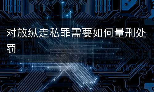 对放纵走私罪需要如何量刑处罚