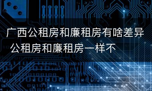 广西公租房和廉租房有啥差异 公租房和廉租房一样不