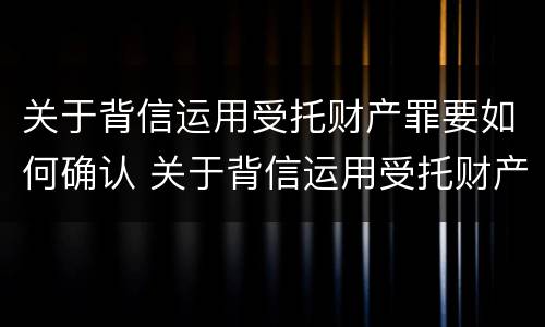 关于背信运用受托财产罪要如何确认 关于背信运用受托财产罪要如何确认案件