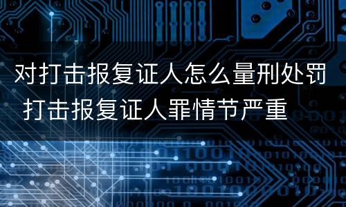 对打击报复证人怎么量刑处罚 打击报复证人罪情节严重