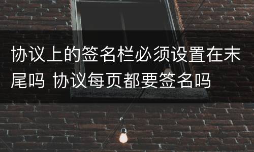协议上的签名栏必须设置在末尾吗 协议每页都要签名吗