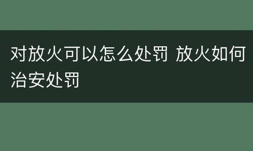 对放火可以怎么处罚 放火如何治安处罚