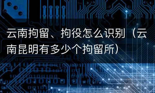 云南拘留、拘役怎么识别（云南昆明有多少个拘留所）