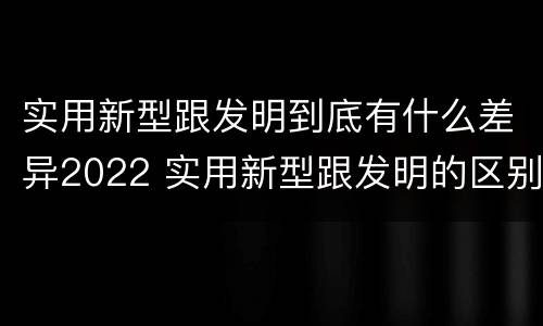 实用新型跟发明到底有什么差异2022 实用新型跟发明的区别