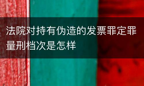 法院对持有伪造的发票罪定罪量刑档次是怎样