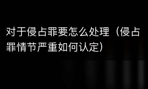 对于侵占罪要怎么处理（侵占罪情节严重如何认定）