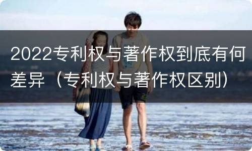 2022专利权与著作权到底有何差异（专利权与著作权区别）