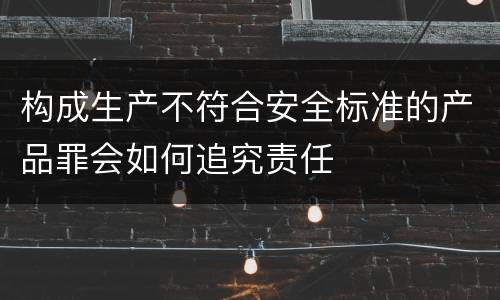 构成生产不符合安全标准的产品罪会如何追究责任