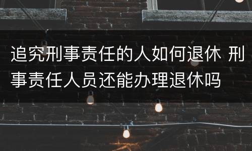 追究刑事责任的人如何退休 刑事责任人员还能办理退休吗