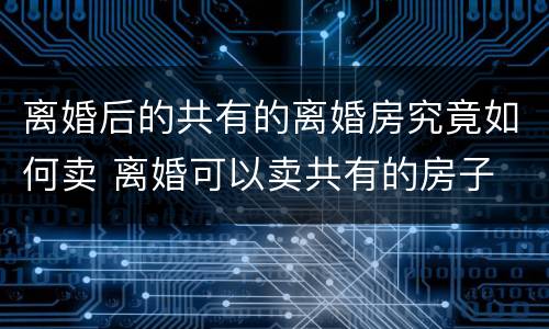 离婚后的共有的离婚房究竟如何卖 离婚可以卖共有的房子