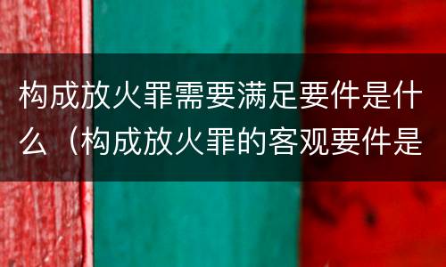 构成放火罪需要满足要件是什么（构成放火罪的客观要件是）