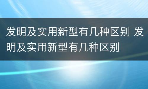 发明及实用新型有几种区别 发明及实用新型有几种区别