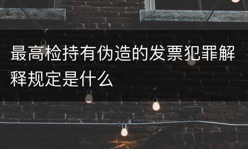 最高检持有伪造的发票犯罪解释规定是什么