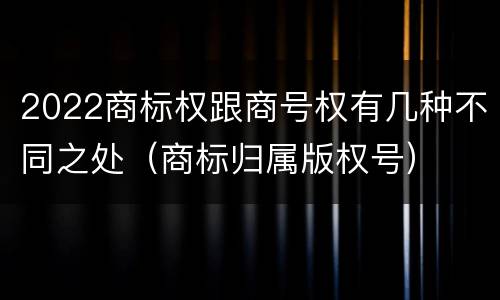 2022商标权跟商号权有几种不同之处（商标归属版权号）