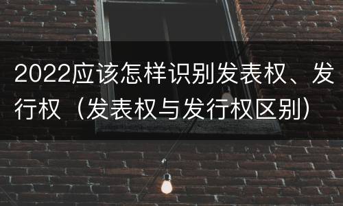 2022应该怎样识别发表权、发行权（发表权与发行权区别）