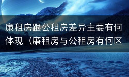 廉租房跟公租房差异主要有何体现（廉租房与公租房有何区别）
