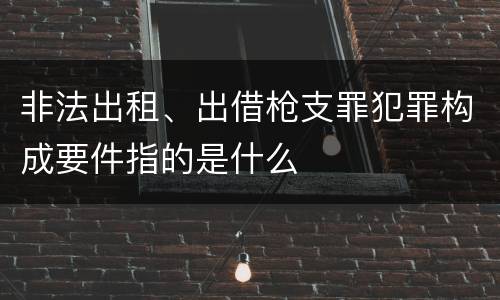 非法出租、出借枪支罪犯罪构成要件指的是什么