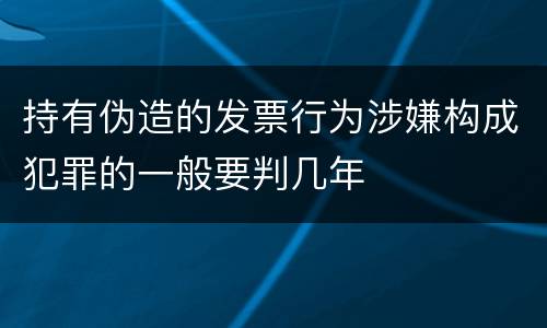 持有伪造的发票行为涉嫌构成犯罪的一般要判几年