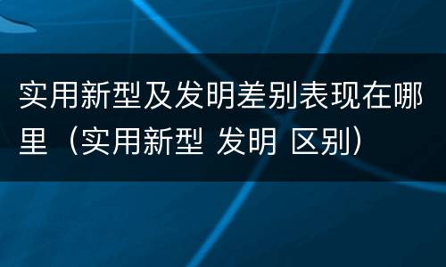 实用新型及发明差别表现在哪里（实用新型 发明 区别）
