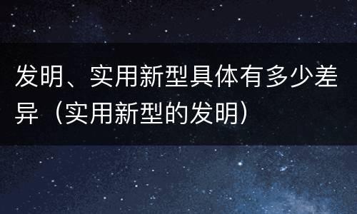 发明、实用新型具体有多少差异（实用新型的发明）