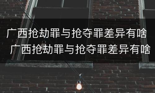 广西抢劫罪与抢夺罪差异有啥 广西抢劫罪与抢夺罪差异有啥区别