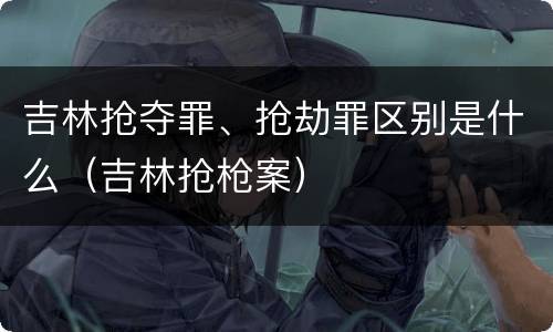 吉林抢夺罪、抢劫罪区别是什么（吉林抢枪案）