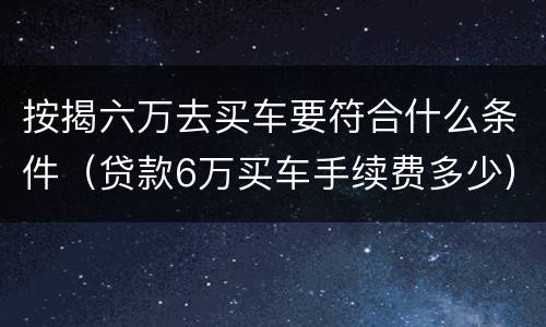 按揭六万去买车要符合什么条件（贷款6万买车手续费多少）