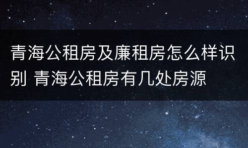 青海公租房及廉租房怎么样识别 青海公租房有几处房源