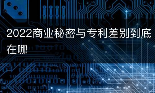 2022商业秘密与专利差别到底在哪