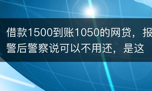 借款1500到账1050的网贷，报警后警察说可以不用还，是这样的嘛