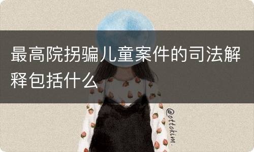 最高院拐骗儿童案件的司法解释包括什么