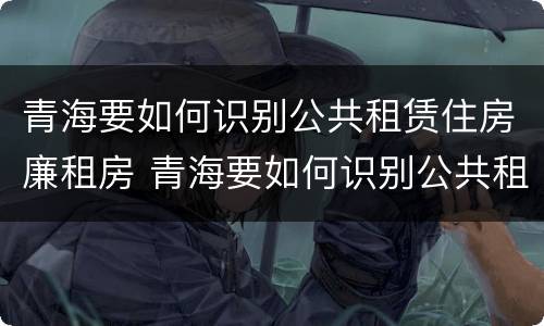 青海要如何识别公共租赁住房廉租房 青海要如何识别公共租赁住房廉租房呢