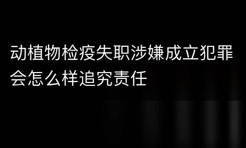 动植物检疫失职涉嫌成立犯罪会怎么样追究责任
