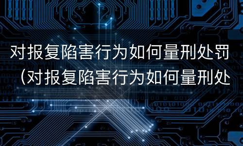 对报复陷害行为如何量刑处罚（对报复陷害行为如何量刑处罚案例）