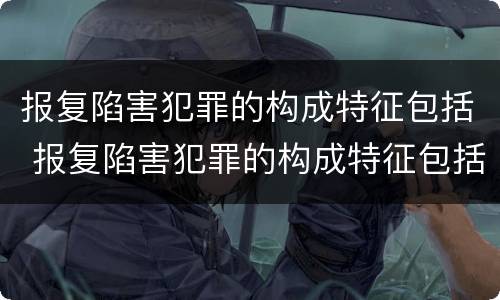 报复陷害犯罪的构成特征包括 报复陷害犯罪的构成特征包括什么