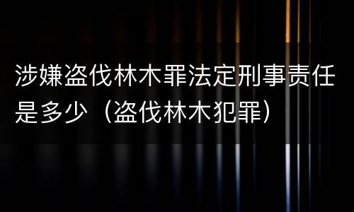 涉嫌盗伐林木罪法定刑事责任是多少（盗伐林木犯罪）