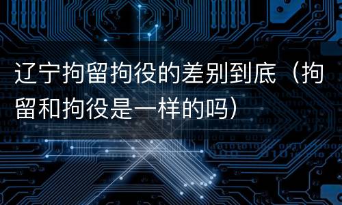 辽宁拘留拘役的差别到底（拘留和拘役是一样的吗）