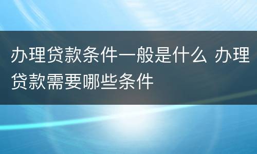 办理贷款条件一般是什么 办理贷款需要哪些条件