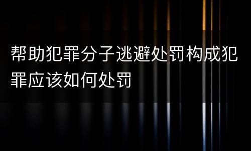 帮助犯罪分子逃避处罚构成犯罪应该如何处罚