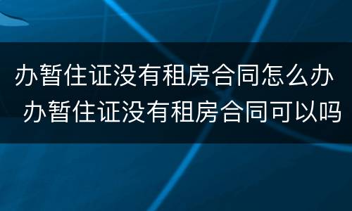 办暂住证没有租房合同怎么办 办暂住证没有租房合同可以吗