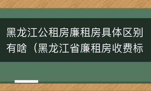 黑龙江公租房廉租房具体区别有啥（黑龙江省廉租房收费标准是多少）