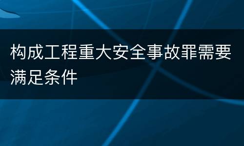 构成工程重大安全事故罪需要满足条件