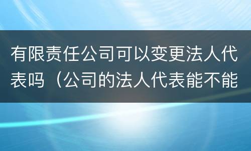 有限责任公司可以变更法人代表吗（公司的法人代表能不能变更）