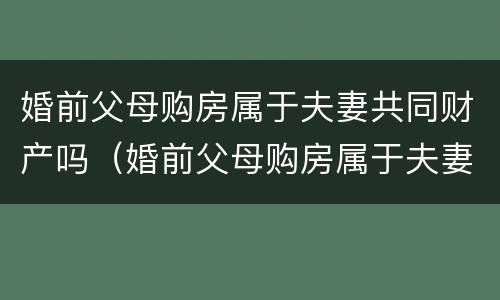 婚前父母购房属于夫妻共同财产吗（婚前父母购房属于夫妻共同财产吗女方）