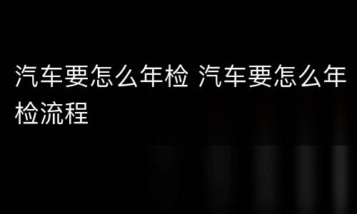 汽车要怎么年检 汽车要怎么年检流程