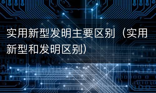 实用新型发明主要区别（实用新型和发明区别）