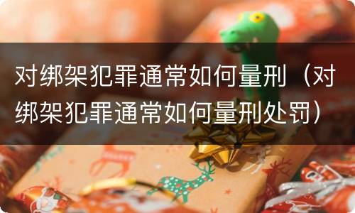 对绑架犯罪通常如何量刑（对绑架犯罪通常如何量刑处罚）