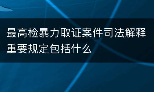最高检暴力取证案件司法解释重要规定包括什么