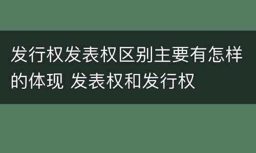 发行权发表权区别主要有怎样的体现 发表权和发行权