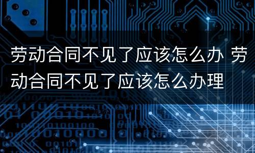 劳动合同不见了应该怎么办 劳动合同不见了应该怎么办理